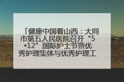 健康中国看山西：大同市第五人民医院召开“5•12”国际护士节暨优秀护理集体与优秀护理工作者表彰大会