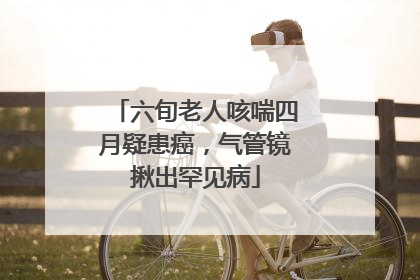 六旬老人咳喘四月疑患癌，气管镜揪出罕见病