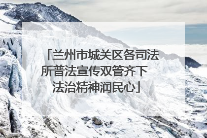 兰州市城关区各司法所普法宣传双管齐下 法治精神润民心