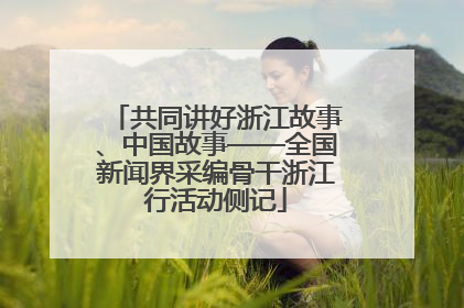 共同讲好浙江故事、中国故事——全国新闻界采编骨干浙江行活动侧记