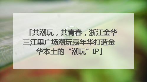共潮玩，共青春，浙江金华三江里广场潮玩嘉年华打造金华本土的“潮玩”IP