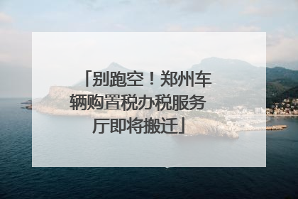 别跑空！郑州车辆购置税办税服务厅即将搬迁