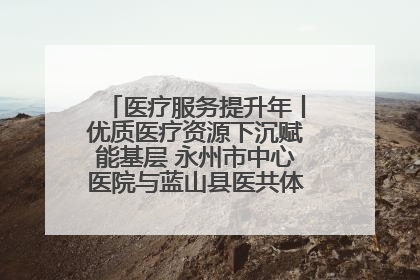 医疗服务提升年丨优质医疗资源下沉赋能基层 永州市中心医院与蓝山县医共体总院共筑健康屏障