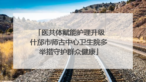 医共体赋能护理升级 什邡市师古中心卫生院多举措守护群众健康