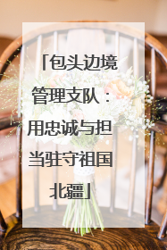 包头边境管理支队：用忠诚与担当驻守祖国北疆