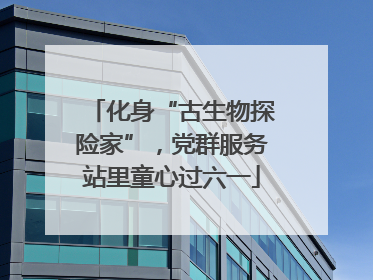 化身“古生物探险家”，党群服务站里童心过六一