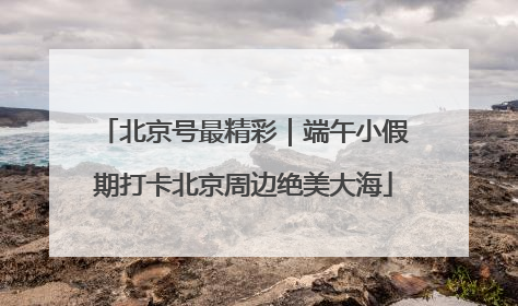 北京号最精彩｜端午小假期打卡北京周边绝美大海