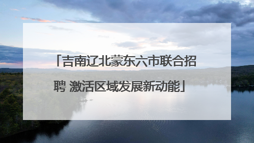 吉南辽北蒙东六市联合招聘 激活区域发展新动能