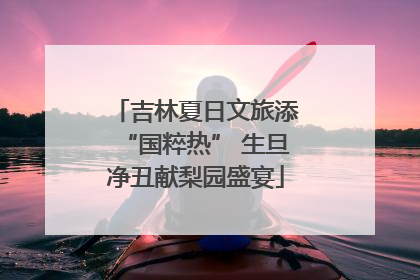 吉林夏日文旅添“国粹热” 生旦净丑献梨园盛宴