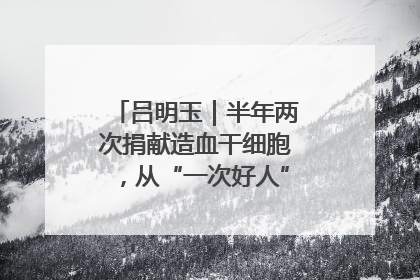 吕明玉｜半年两次捐献造血干细胞，从“一次好人”到“一生好人”