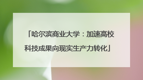 哈尔滨商业大学：加速高校科技成果向现实生产力转化