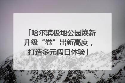 哈尔滨极地公园焕新升级“卷”出新高度，打造多元假日体验