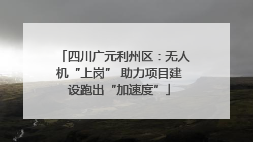 四川广元利州区：无人机“上岗” 助力项目建设跑出“加速度”