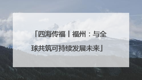 四海传福丨福州：与全球共筑可持续发展未来