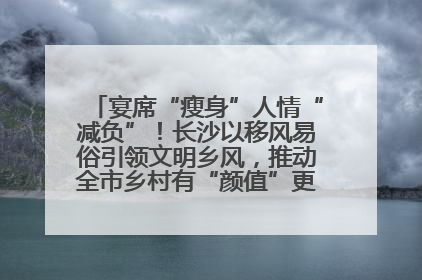 宴席“瘦身”人情“减负”！长沙以移风易俗引领文明乡风，推动全市乡村有“颜值”更显“气质”