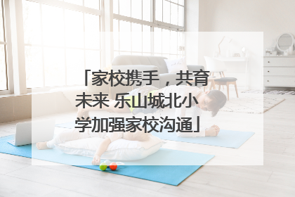 家校携手，共育未来 乐山城北小学加强家校沟通