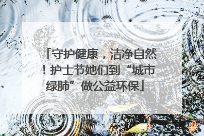 守护健康，洁净自然！护士节她们到“城市绿肺”做公益环保