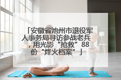 安徽省池州市退役军人事务局寻访参战老兵，用光影“抢救”88份“烽火档案”