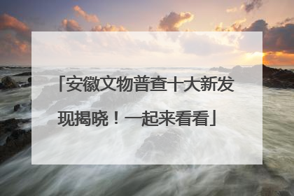 安徽文物普查十大新发现揭晓！一起来看看