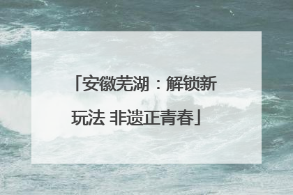 安徽芜湖：解锁新玩法 非遗正青春