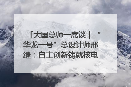 大国总师一席谈｜“华龙一号”总设计师邢继：自主创新铸就核电“国家名片”