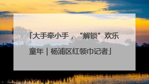 大手牵小手，“解锁”欢乐童年｜杨浦区红领巾记者