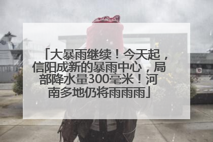 大暴雨继续！今天起，信阳成新的暴雨中心，局部降水量300毫米！河南多地仍将雨雨雨