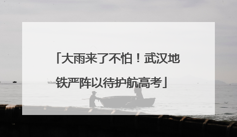 大雨来了不怕！武汉地铁严阵以待护航高考