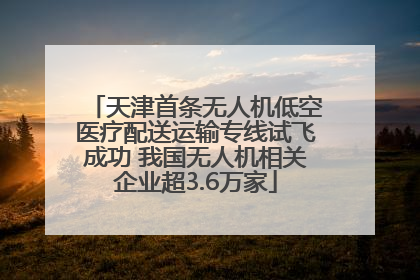 天津首条无人机低空医疗配送运输专线试飞成功 我国无人机相关企业超3.6万家