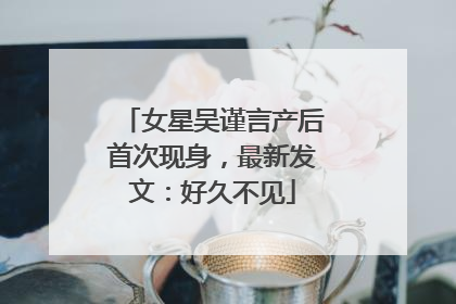 女星吴谨言产后首次现身，最新发文：好久不见