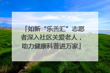 如新“乐善汇”志愿者深入社区关爱老人，助力健康科普进万家