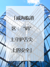 威海临港区：“码”上守护舌尖上的安全