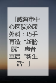 威海市中心医院泌尿外科：巧手再造“新膀胱” 患者重启“新生活”