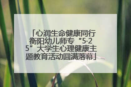 心润生命健康同行 衡阳幼儿师专“5·25”大学生心理健康主题教育活动圆满落幕