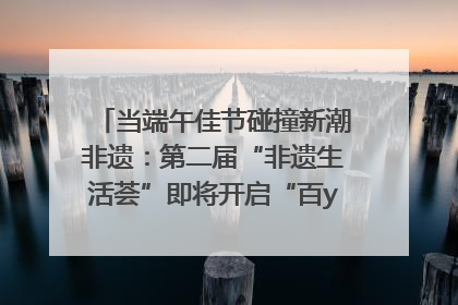 当端午佳节碰撞新潮非遗：第二届“非遗生活荟”即将开启“百young”新章