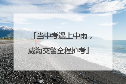 当中考遇上中雨，威海交警全程护考