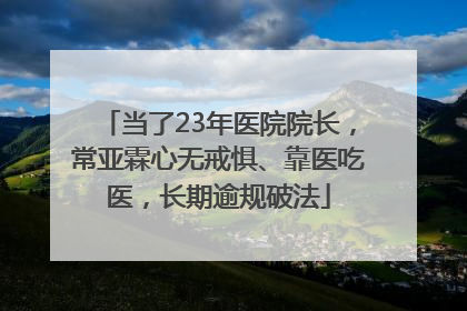 当了23年医院院长，常亚霖心无戒惧、靠医吃医，长期逾规破法