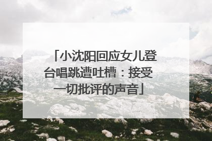 小沈阳回应女儿登台唱跳遭吐槽：接受一切批评的声音