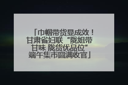 巾帼带货显成效！甘肃省妇联“陇姐带甘味 陇货优品位”端午集市圆满收官