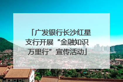 广发银行长沙红星支行开展“金融知识万里行”宣传活动