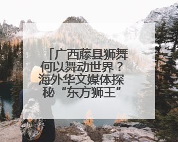 广西藤县狮舞何以舞动世界？海外华文媒体探秘“东方狮王”炼成记