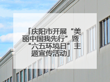 庆阳市开展“美丽中国我先行”暨“六五环境日”主题宣传活动