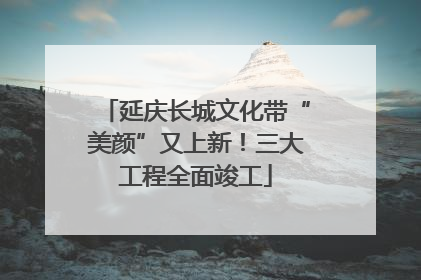 延庆长城文化带“美颜”又上新！三大工程全面竣工