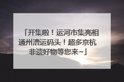 开集啦！运河市集亮相通州漕运码头！超多京杭非遗好物等您来~
