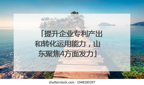 提升企业专利产出和转化运用能力，山东聚焦4方面发力