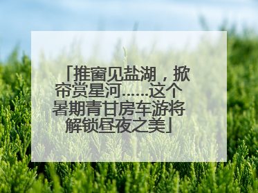推窗见盐湖，掀帘赏星河……这个暑期青甘房车游将解锁昼夜之美