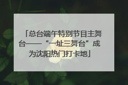 总台端午特别节目主舞台——“一址三舞台”成为沈阳热门打卡地