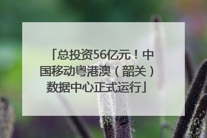 总投资56亿元！中国移动粤港澳（韶关）数据中心正式运行