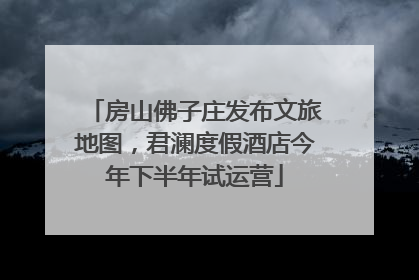 房山佛子庄发布文旅地图，君澜度假酒店今年下半年试运营