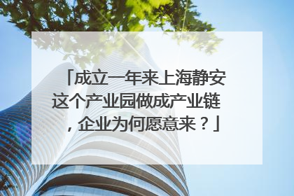 成立一年来上海静安这个产业园做成产业链，企业为何愿意来？